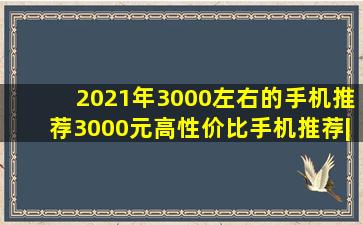 2021年3000左右的手机推荐,3000元高性价比手机推荐|2021年三千元...
