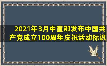 2021年3月,中宣部发布中国共产党成立100周年庆祝活动标识,活动标识...