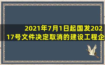 2021年7月1日起国发〔2021〕7号文件决定取消的建设工程企业资质...