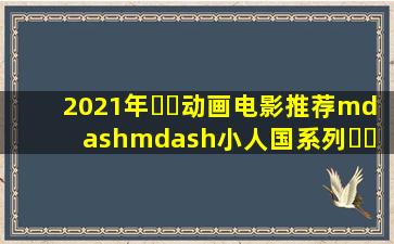 2021年⛰️动画电影推荐——小人国系列⛰️