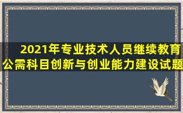 2021年专业技术人员继续教育公需科目创新与创业能力建设试题和答案(共...