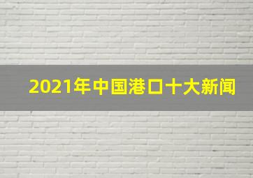 2021年中国港口十大新闻