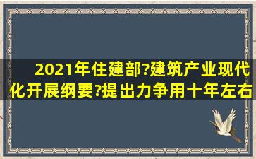 2021年住建部?建筑产业现代化开展纲要?提出力争用十年左右时间,使...