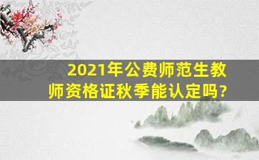 2021年公费师范生教师资格证秋季能认定吗?