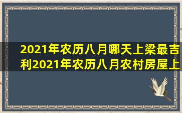 2021年农历八月哪天上梁最吉利2021年农历八月农村房屋上梁吉日有...