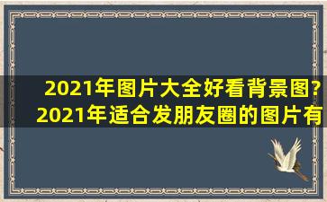 2021年图片大全好看背景图,?2021年适合发朋友圈的图片有哪些?