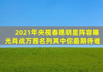 2021年央视春晚明星阵容曝光肖战万茜名列其中你最期待谁(