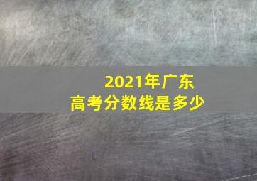 2021年广东高考分数线是多少(