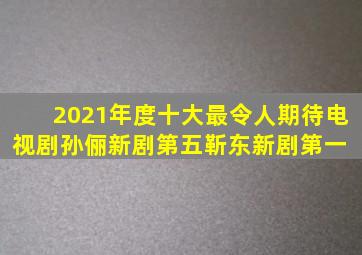 2021年度十大最令人期待电视剧,孙俪新剧第五,靳东新剧第一 