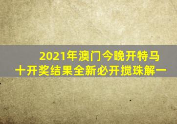 2021年澳门今晚开特马十开奖结果全新必开搅珠解、一