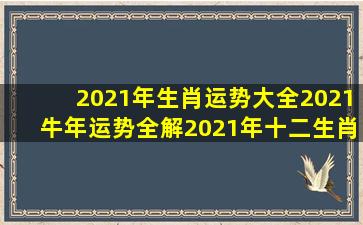 2021年生肖运势大全,2021牛年运势全解,2021年十二生肖运势详解