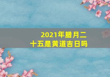 2021年腊月二十五是黄道吉日吗