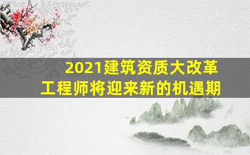 2021建筑资质大改革,工程师将迎来新的机遇期