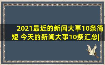 2021最近的新闻大事10条简短 今天的新闻大事10条汇总|唐纳德·特朗普|...