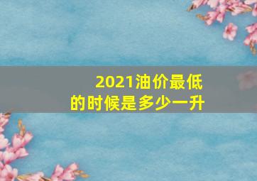 2021油价最低的时候是多少一升