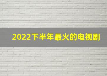 2022下半年最火的电视剧