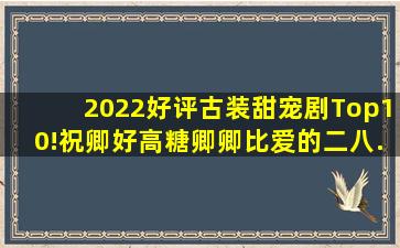 2022好评古装甜宠剧Top10!《祝卿好》高糖,《卿卿》比《爱的二八...