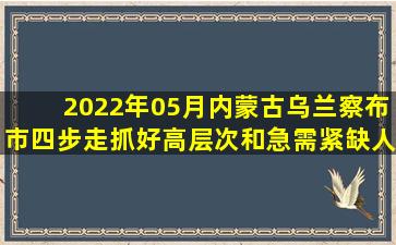 2022年05月内蒙古乌兰察布市四步走抓好高层次和急需紧缺人才引进...