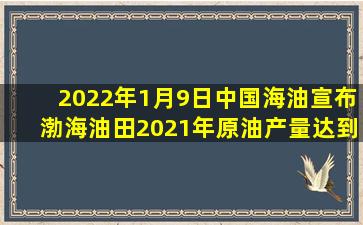 2022年1月9日中国海油宣布渤海油田2021年原油产量达到3013.2万吨...