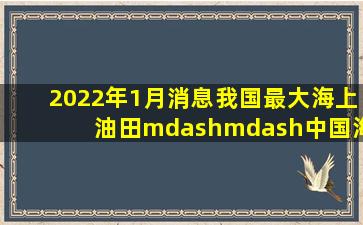 2022年1月消息,我国最大海上油田——中国海油旗下渤海油田,2021年...