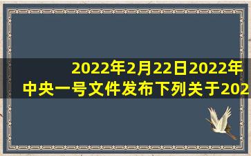 2022年2月22日,2022年中央一号文件发布。下列关于2022年中央一号...