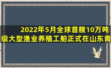 2022年5月,全球首艘10万吨级大型渔业养殖工船(  )正式在山东青岛...