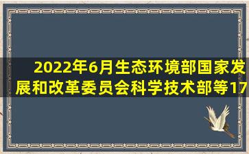 2022年6月,生态环境部、国家发展和改革委员会、科学技术部等17部门...