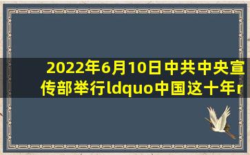 2022年6月10日,中共中央宣传部举行“中国这十年”系列主题新闻发布...