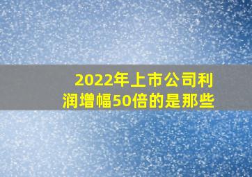 2022年上市公司利润增幅50倍的是那些