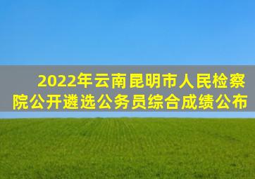 2022年云南昆明市人民检察院公开遴选公务员综合成绩公布