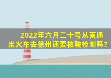 2022年六月二十号从南通坐火车去徐州还要核酸检测吗?