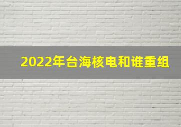 2022年台海核电和谁重组