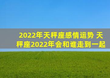 2022年天秤座感情运势 天秤座2022年会和谁走到一起