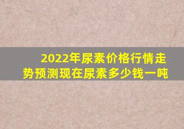 2022年尿素价格行情走势预测,(现在尿素多少钱一吨)