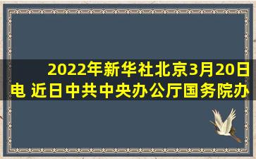 2022年新华社北京3月20日电 ,近日,中共中央办公厅、国务院办公厅...