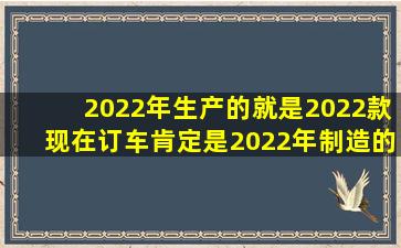 2022年生产的就是2022款,现在订车肯定是2022年制造的呀,时间不会...