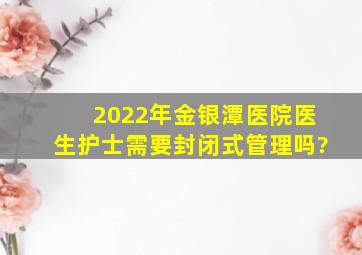 2022年金银潭医院医生护士需要封闭式管理吗?