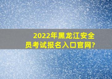 2022年黑龙江安全员考试报名入口官网?