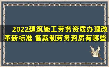 2022建筑施工劳务资质办理改革新标准 备案制劳务资质有哪些政策...