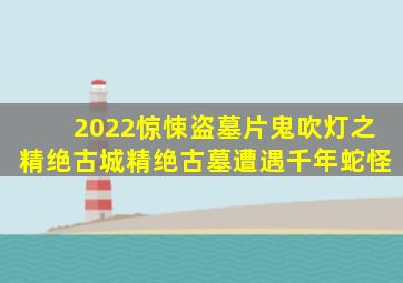 2022惊悚盗墓片《鬼吹灯之精绝古城》,精绝古墓遭遇千年蛇怪