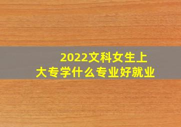 2022文科女生上大专学什么专业好就业