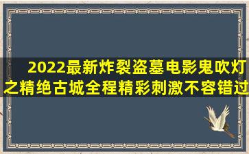 2022最新炸裂盗墓电影鬼吹灯之精绝古城,全程精彩刺激,不容错过...