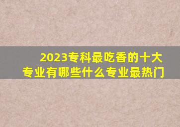 2023专科最吃香的十大专业有哪些什么专业最热门