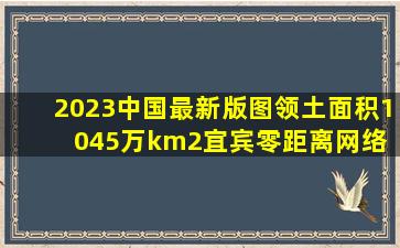 2023中国最新版图领土面积1045万km2宜宾零距离网络 