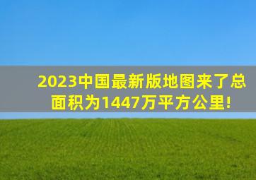 2023中国最新版地图来了,总面积为1447万平方公里! 