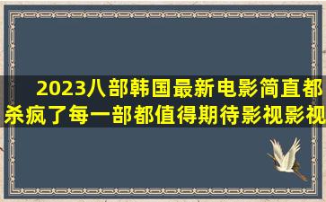 2023八部韩国最新电影,简直都杀疯了,每一部都值得期待,影视,影视...