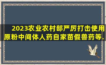 2023农业农村部严厉打击使用原粉、中间体、人药、自家苗、假兽药等...