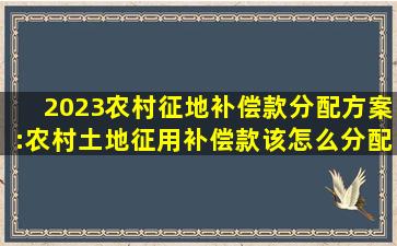 2023农村征地补偿款分配方案:农村土地征用补偿款该怎么分配 