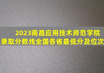 2023南昌应用技术师范学院录取分数线(全国各省最低分及位次)