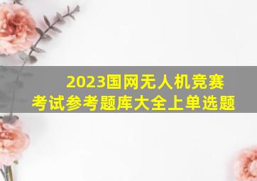 2023国网无人机竞赛考试参考题库大全上(单选题